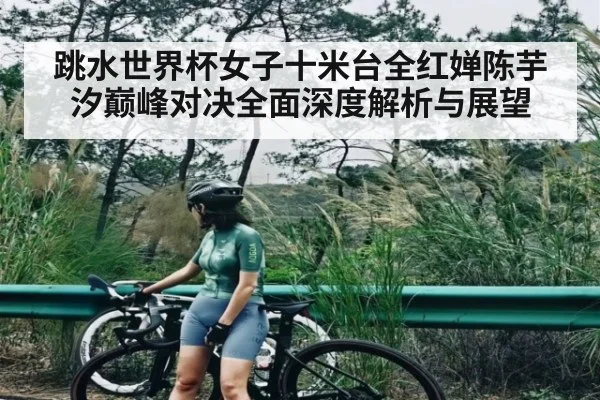 跳水世界杯女子十米台全红婵陈芋汐巅峰对决全面深度解析与展望