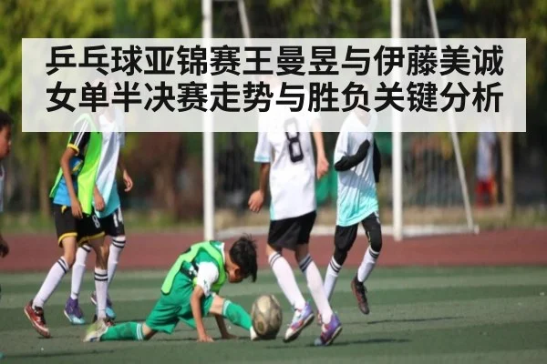 乒乓球亚锦赛王曼昱与伊藤美诚女单半决赛走势与胜负关键分析